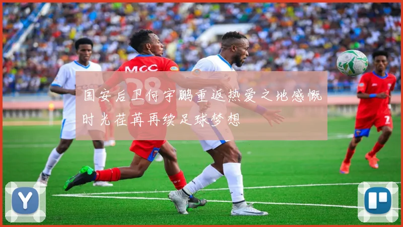 国安后卫何宇鹏重返热爱之地感慨时光荏苒再续足球梦想