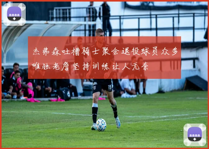 杰弗森吐槽骑士聚会退役球员众多唯独老詹坚持训练让人无奈