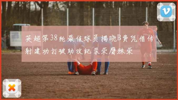 英超第38轮最佳球员揭晓B费凭借传射建功打破助攻纪录荣膺殊荣