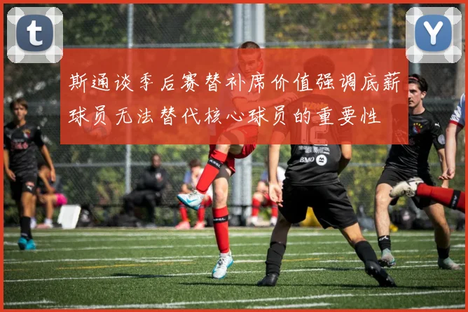 斯通谈季后赛替补席价值强调底薪球员无法替代核心球员的重要性