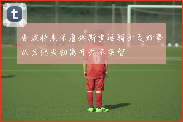 香波特表示詹姆斯重返骑士是好事认为他当初离开并不明智