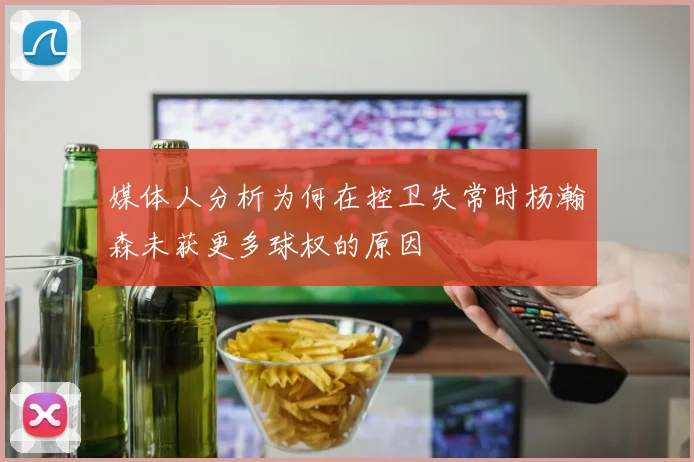 媒体人分析为何在控卫失常时杨瀚森未获更多球权的原因