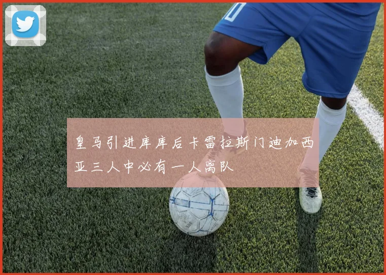 皇马引进库库后卡雷拉斯门迪加西亚三人中必有一人离队
