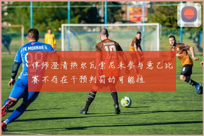 律师澄清热尔瓦索尼未参与意乙比赛不存在干预判罚的可能性