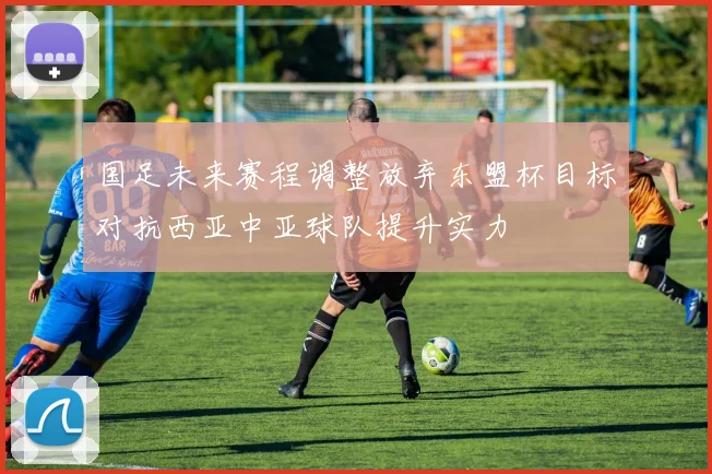 国足未来赛程调整放弃东盟杯目标对抗西亚中亚球队提升实力
