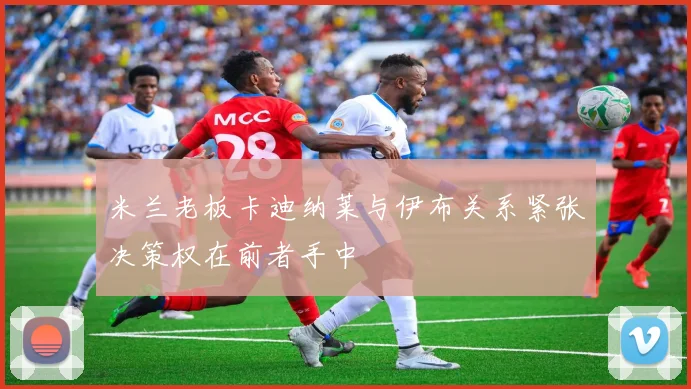 米兰老板卡迪纳莱与伊布关系紧张决策权在前者手中