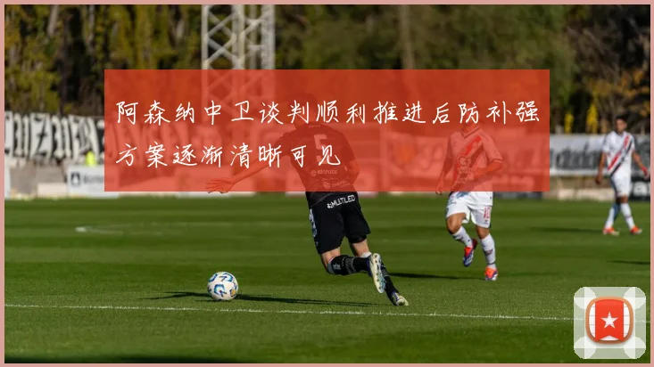阿森纳中卫谈判顺利推进后防补强方案逐渐清晰可见