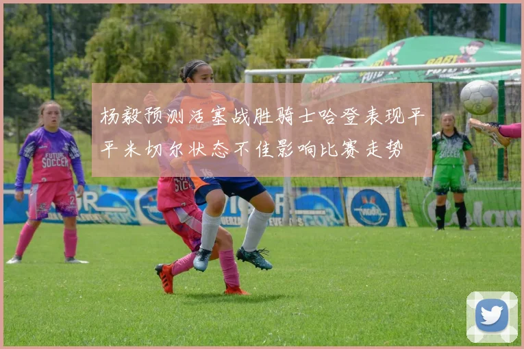 杨毅预测活塞战胜骑士哈登表现平平米切尔状态不佳影响比赛走势