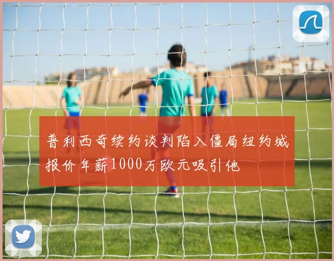 普利西奇续约谈判陷入僵局纽约城报价年薪1000万欧元吸引他