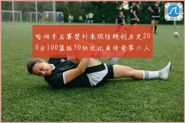 哈珀季后赛替补表现惊艳创历史200分100篮板50助攻比肩传奇第六人