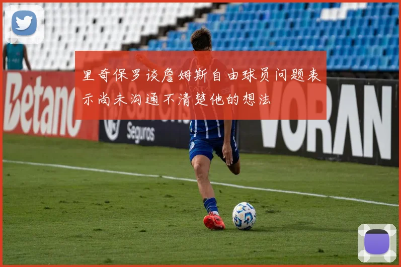 里奇保罗谈詹姆斯自由球员问题表示尚未沟通不清楚他的想法