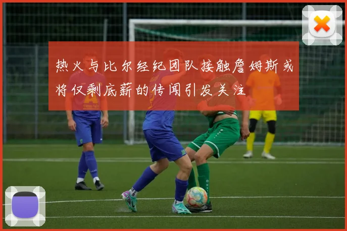 热火与比尔经纪团队接触詹姆斯或将仅剩底薪的传闻引发关注