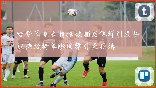 哈登因非法持枪被捕后保释引发热议热搜榜单瞬间攀升至顶端