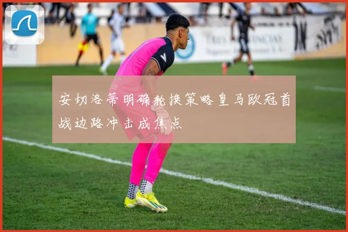 安切洛蒂明确轮换策略皇马欧冠首战边路冲击成焦点