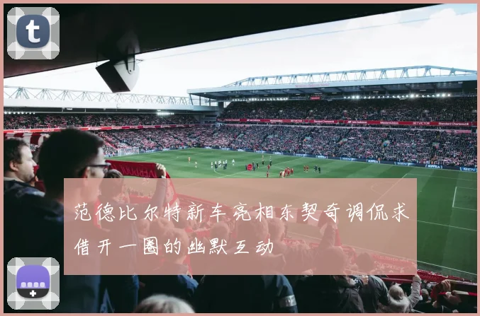 范德比尔特新车亮相东契奇调侃求借开一圈的幽默互动