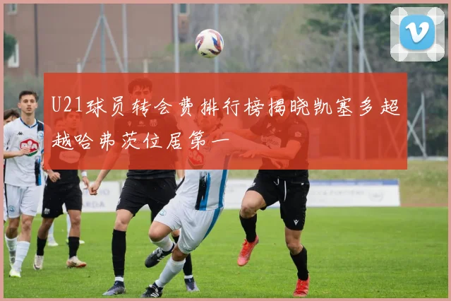 U21球员转会费排行榜揭晓凯塞多超越哈弗茨位居第一