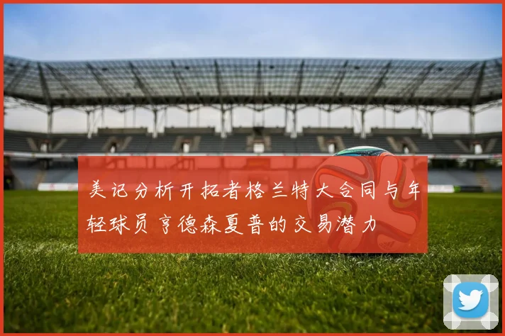 美记分析开拓者格兰特大合同与年轻球员亨德森夏普的交易潜力