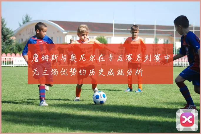 詹姆斯与奥尼尔在季后赛系列赛中无主场优势的历史成就分析