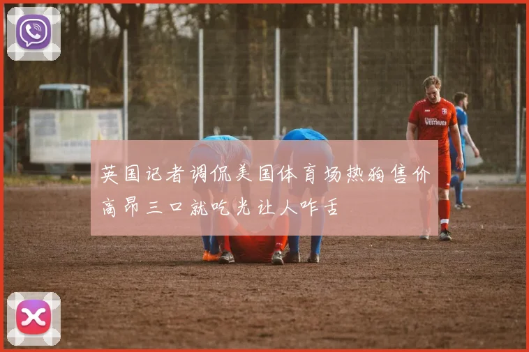 英国记者调侃美国体育场热狗售价高昂三口就吃光让人咋舌
