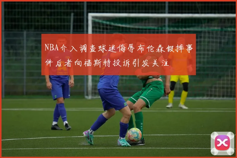 NBA介入调查球迷侮辱布伦森假摔事件后者向福斯特投诉引发关注