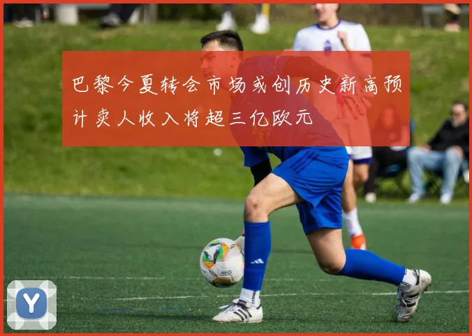 巴黎今夏转会市场或创历史新高预计卖人收入将超三亿欧元