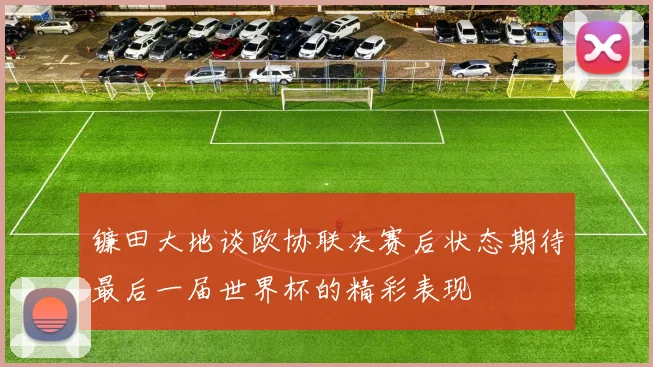 镰田大地谈欧协联决赛后状态期待最后一届世界杯的精彩表现