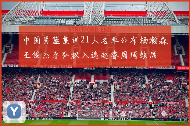 中国男篮集训21人名单公布杨瀚森王俊杰李弘权入选赵睿周琦缺席